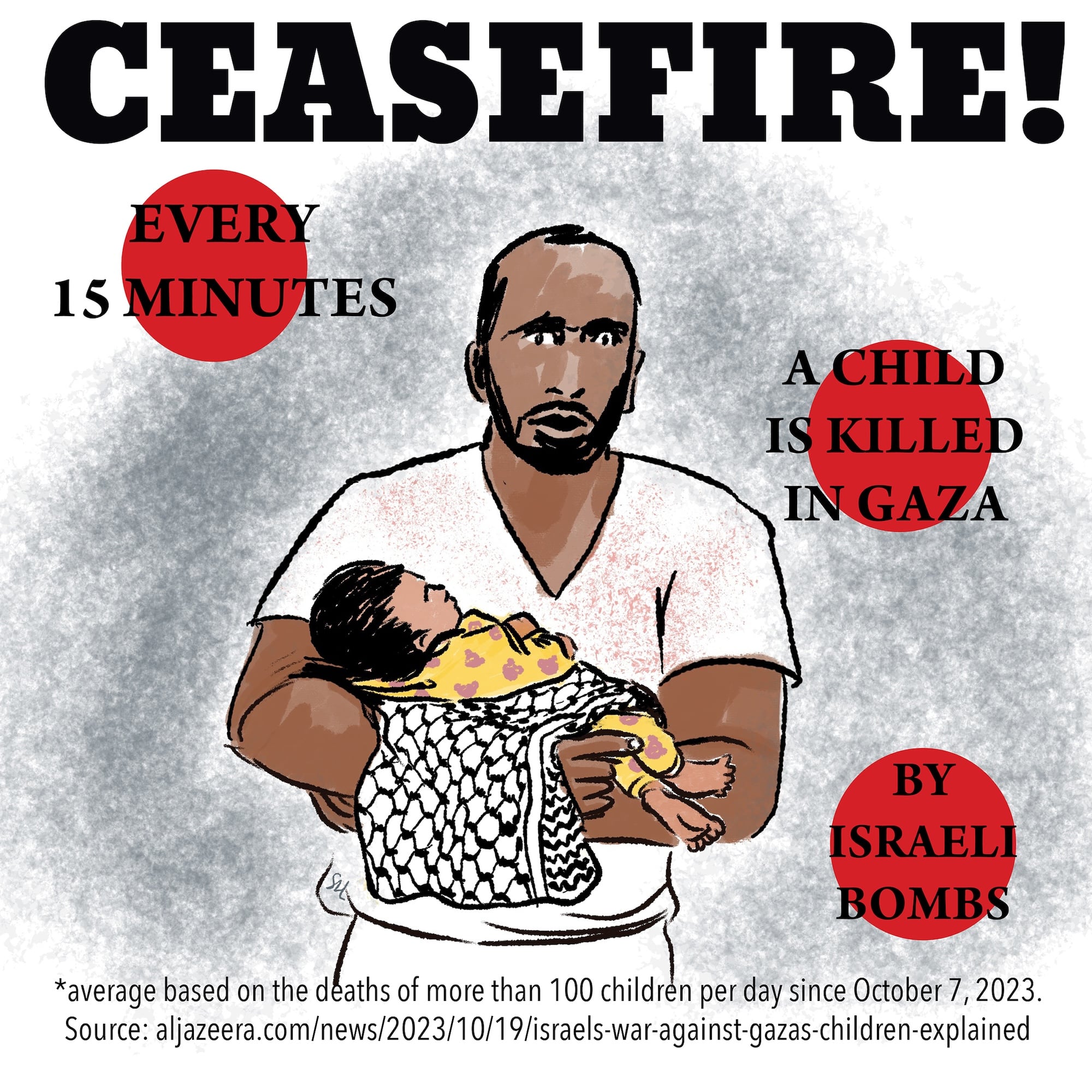 A brown skinned, Palestinian man carries an infant, swaddled in blankets and a keffiyeh in this drawing. The man, perhaps a dad, wears a white t-shirt and a look of shell-shock, disbelief, rage. Text states: “Ceasefire! Every 15 minutes a child is killed in Gaza by Israeli bombs. Average based on the deaths of more than 100 children per day since October 7, 2023. Source: www.aljazeera.com/news/2023/10/19/israels-war-against-gazas-children-explained